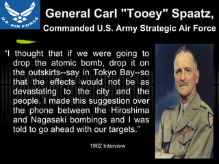 General Carl "Tooey" Spaatz,  Commanded U.S. Army Strategic Air Force   “ I thought that if we were going to drop the atomic bomb, drop it on the outskirts--say in Tokyo Bay--so that the effects would not be as devastating to the city and the people. I made this suggestion over the phone between the Hiroshima and Nagasaki bombings and I was told to go ahead with our targets.” 1962 Interview 