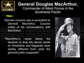 General Douglas MacArthur, Commander of Allied Forces in the Southwest Pacific Norman Cousins was a consultant to General MacArthur. Cousins writes of his conversations with MacArthur: "MacArthur's views about the decision to drop the atomic bomb on Hiroshima and Nagasaki were starkly different from what the general public supposed."  