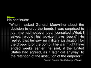 He continues: "When I asked General MacArthur about the decision to drop the bomb, I was surprised to learn he had not even been consulted. What, I asked, would his advice have been? He replied that he saw no military justification for the dropping of the bomb. The war might have ended weeks earlier, he said, if the United States had agreed, as it later did anyway, to the retention of the institution of the emperor.”   Norman Cousins,  The Pathology of Power 