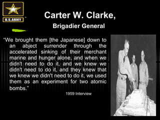 Carter W. Clarke, Brigadier General   “ We brought them [the Japanese] down to an abject surrender through the accelerated sinking of their merchant marine and hunger alone, and when we didn't need to do it, and we knew we didn't need to do it, and they knew that we knew we didn't need to do it, we used them as an experiment for two atomic bombs.”   1959 Interview 