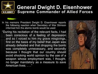 General Dwight D. Eisenhower   Supreme Commander of Allied Forces In his memoirs President Dwight D. Eisenhower reports the following reaction when Secretary of War Stimson informed him the atomic bomb would be used: “ During his recitation of the relevant facts, I had been conscious of a feeling of depression and so I voiced to him my grave misgivings, first on the basis of my belief that Japan was already defeated and that dropping the bomb was completely unnecessary, and secondly because I thought that our country should avoid shocking world opinion by the use of a weapon whose employment was, I thought, no longer mandatory as a measure to save American lives. . . .” 