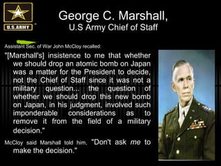 George C. Marshall, U.S Army Chief of Staff Assistant Sec. of War John McCloy recalled: "[Marshall's] insistence to me that whether we should drop an atomic bomb on Japan was a matter for the President to decide, not the Chief of Staff since it was not a military question... the question of whether we should drop this new bomb on Japan, in his judgment, involved such imponderable considerations as to remove it from the field of a military decision."   McCloy said Marshall told him,   "Don't ask  me  to make the decision." 