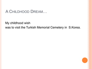 A CHILDHOOD DREAM…
My childhood wish
was to visit the Turkish Memorial Cemetery in S.Korea.
 