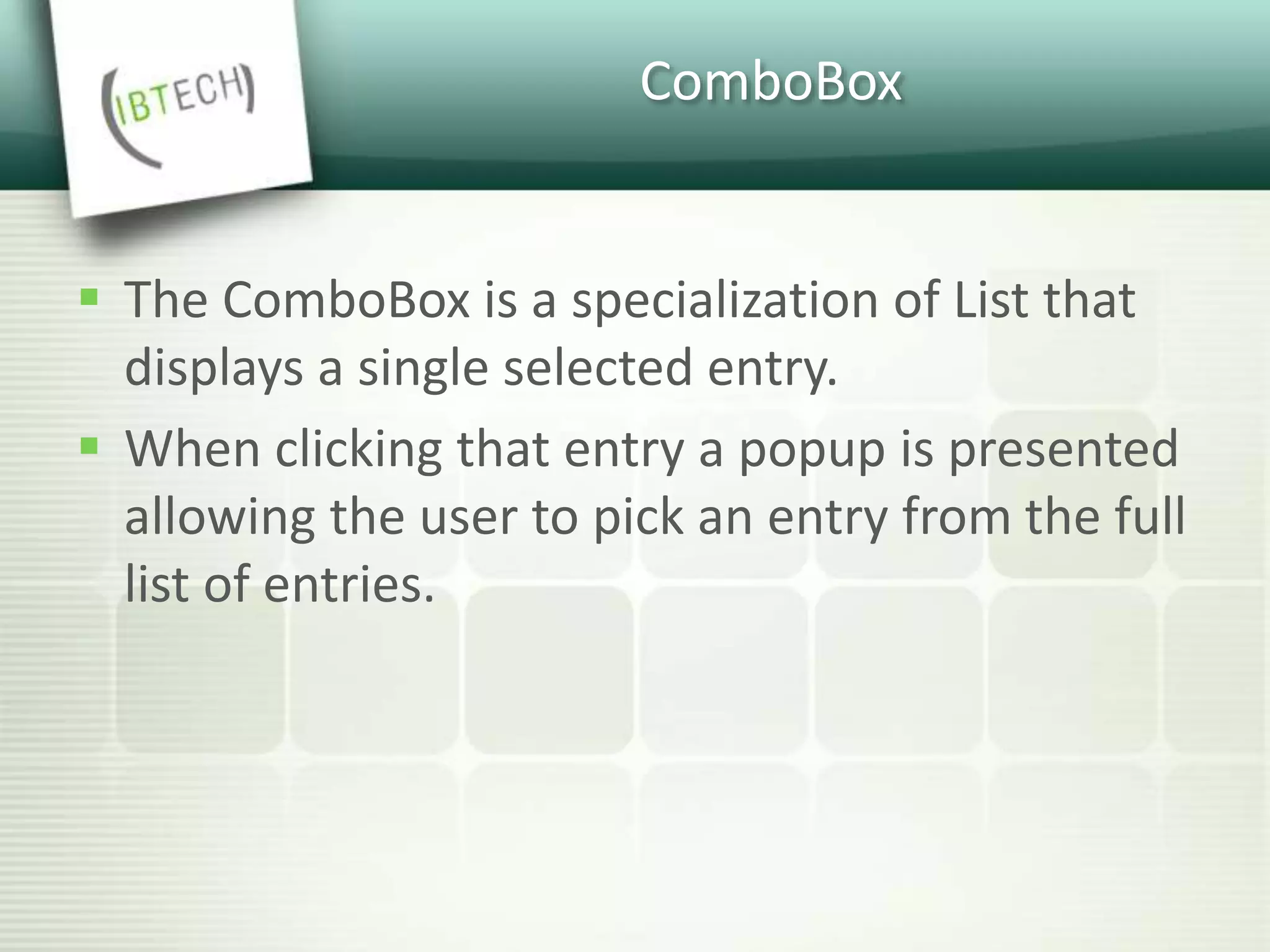 ComboBox
 The ComboBox is a specialization of List that
displays a single selected entry.
 When clicking that entry a popup is presented
allowing the user to pick an entry from the full
list of entries.
 