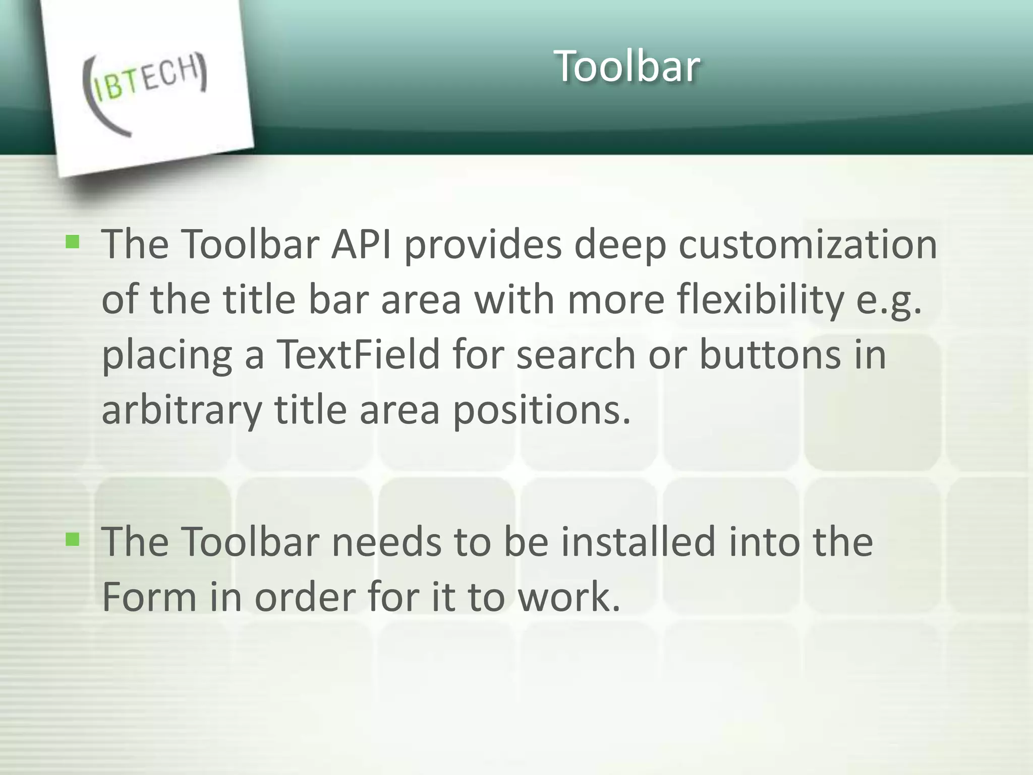 Toolbar
 The Toolbar API provides deep customization
of the title bar area with more flexibility e.g.
placing a TextField for search or buttons in
arbitrary title area positions.
 The Toolbar needs to be installed into the
Form in order for it to work.
 