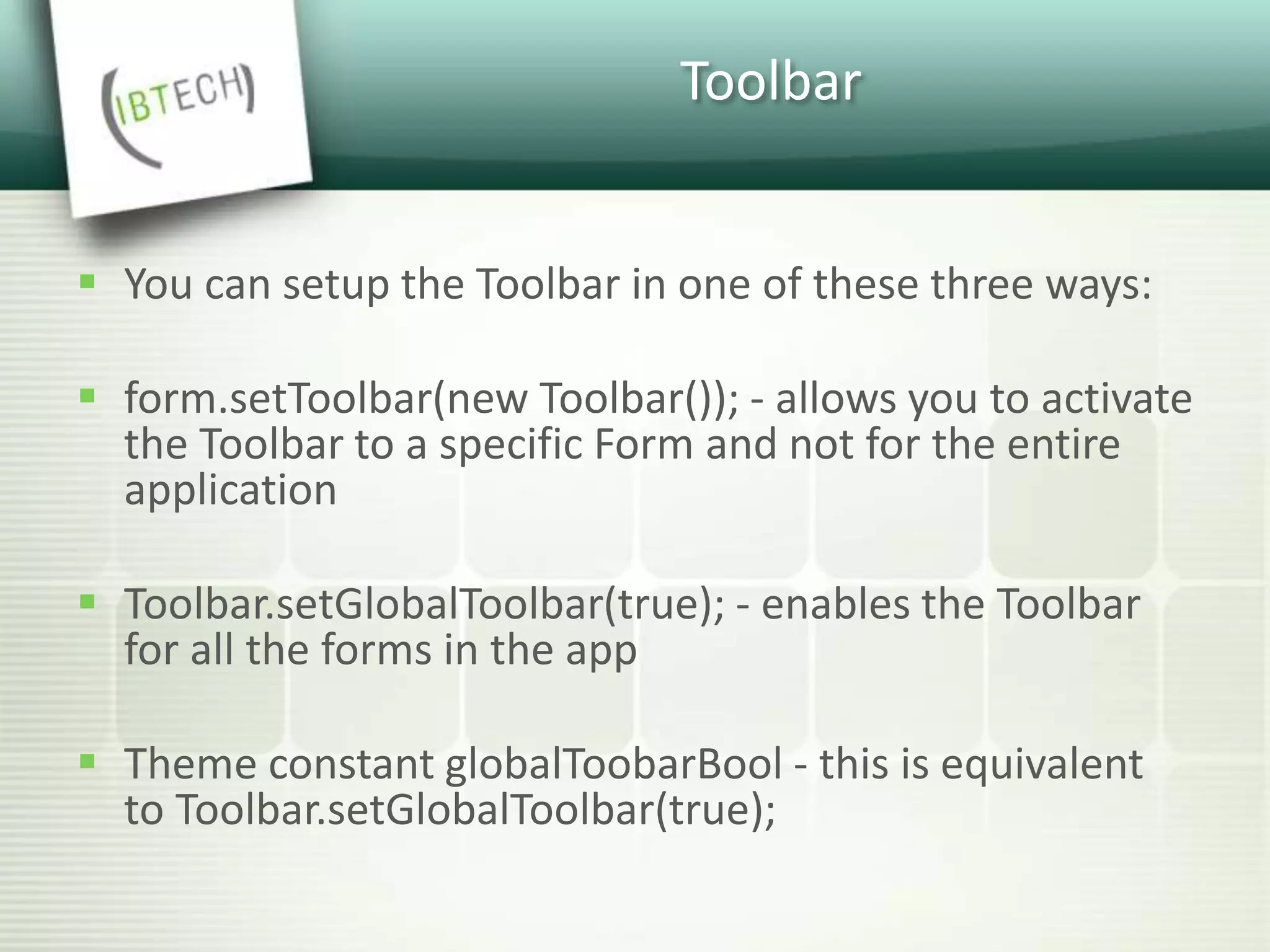 Toolbar
 You can setup the Toolbar in one of these three ways:
 form.setToolbar(new Toolbar()); - allows you to activate
the Toolbar to a specific Form and not for the entire
application
 Toolbar.setGlobalToolbar(true); - enables the Toolbar
for all the forms in the app
 Theme constant globalToobarBool - this is equivalent
to Toolbar.setGlobalToolbar(true);
 
