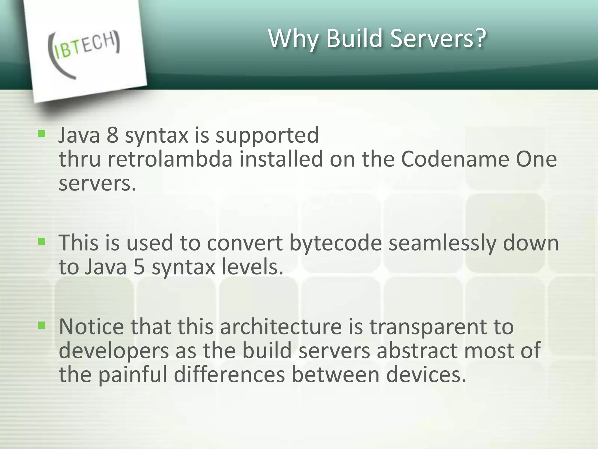 Why Build Servers?
 Java 8 syntax is supported
thru retrolambda installed on the Codename One
servers.
 This is used to convert bytecode seamlessly down
to Java 5 syntax levels.
 Notice that this architecture is transparent to
developers as the build servers abstract most of
the painful differences between devices.
 