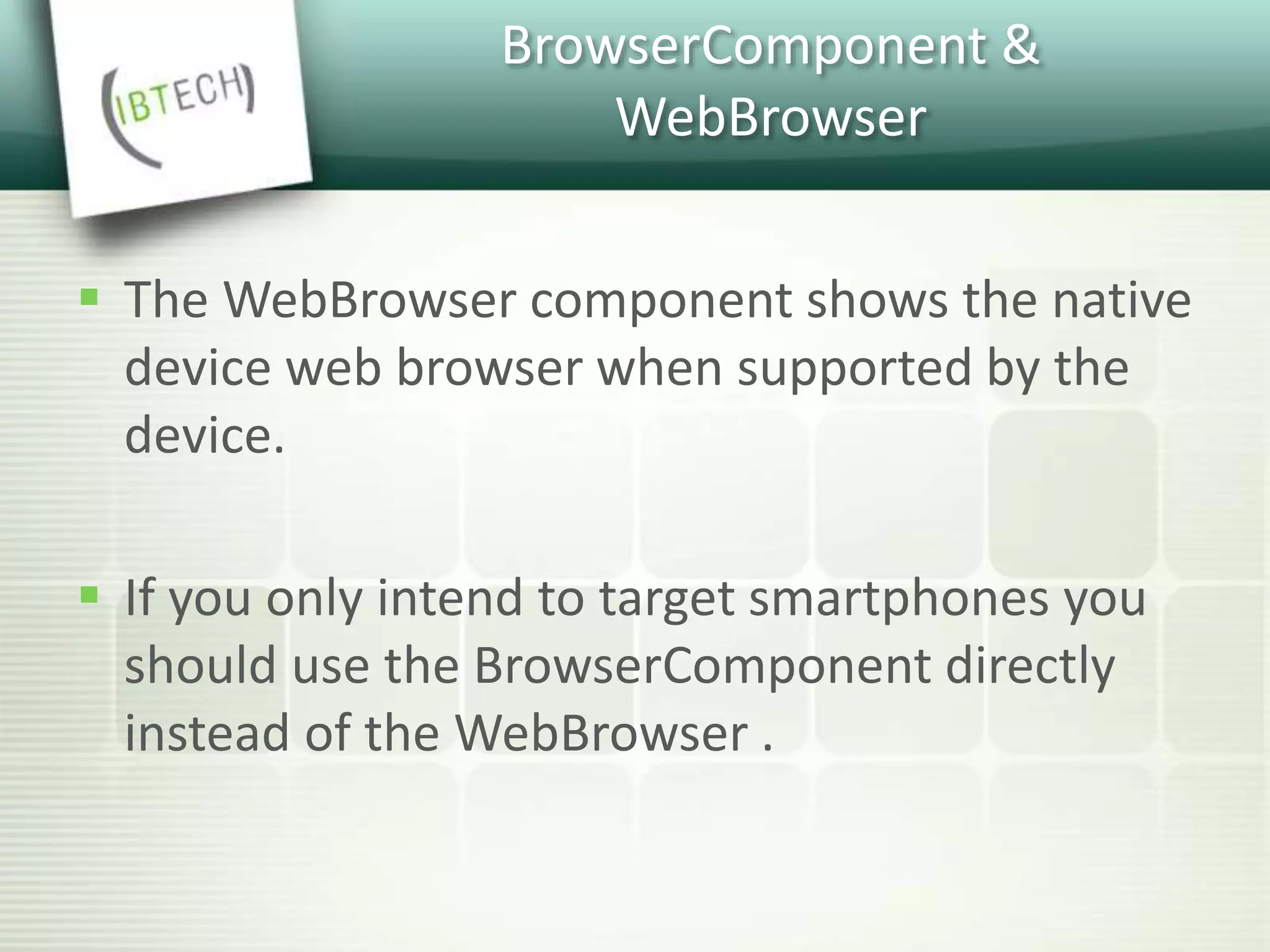 BrowserComponent &
WebBrowser
 The WebBrowser component shows the native
device web browser when supported by the
device.
 If you only intend to target smartphones you
should use the BrowserComponent directly
instead of the WebBrowser .
 