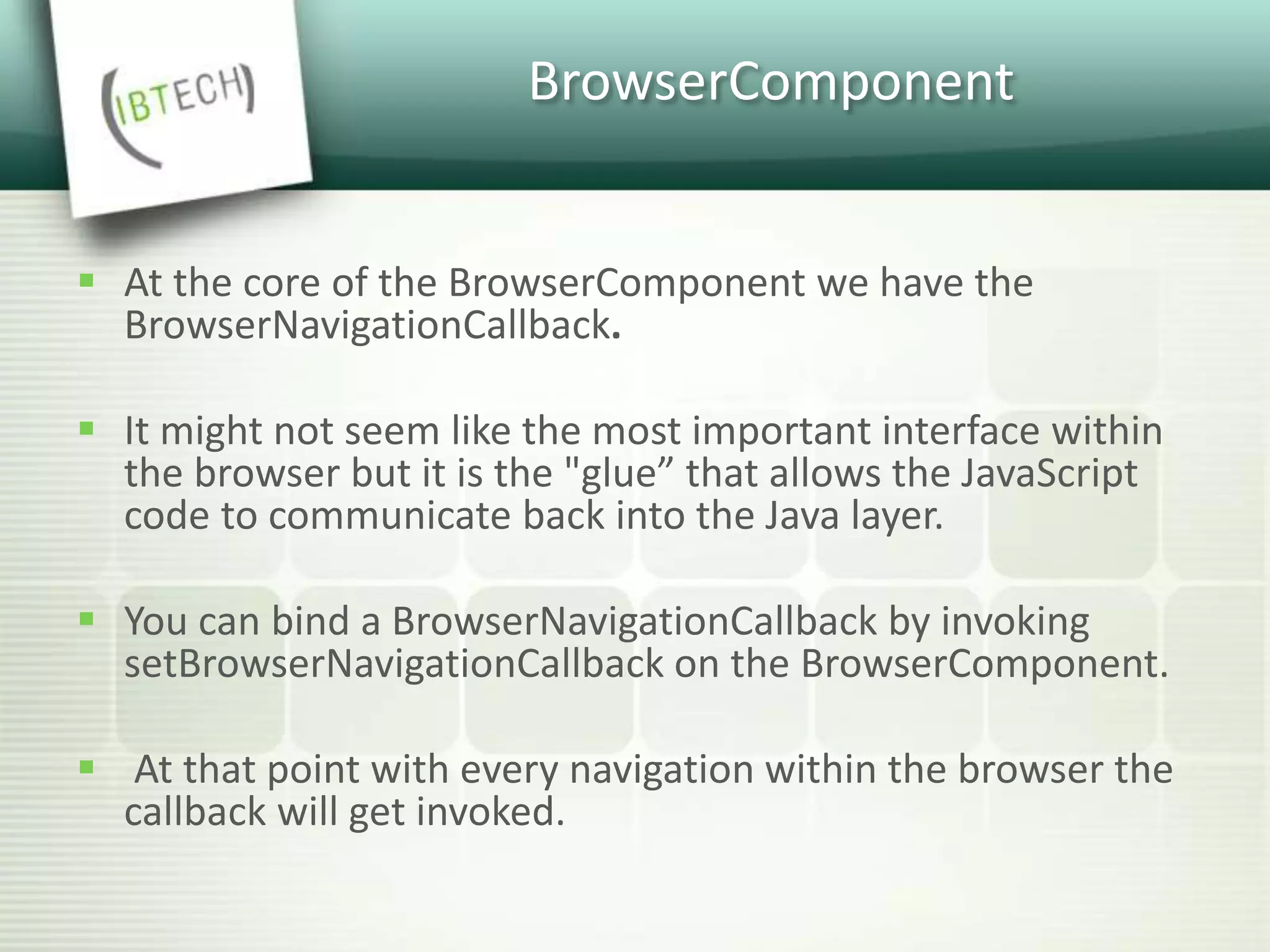 BrowserComponent
 At the core of the BrowserComponent we have the
BrowserNavigationCallback.
 It might not seem like the most important interface within
the browser but it is the "glue” that allows the JavaScript
code to communicate back into the Java layer.
 You can bind a BrowserNavigationCallback by invoking
setBrowserNavigationCallback on the BrowserComponent.
 At that point with every navigation within the browser the
callback will get invoked.
 