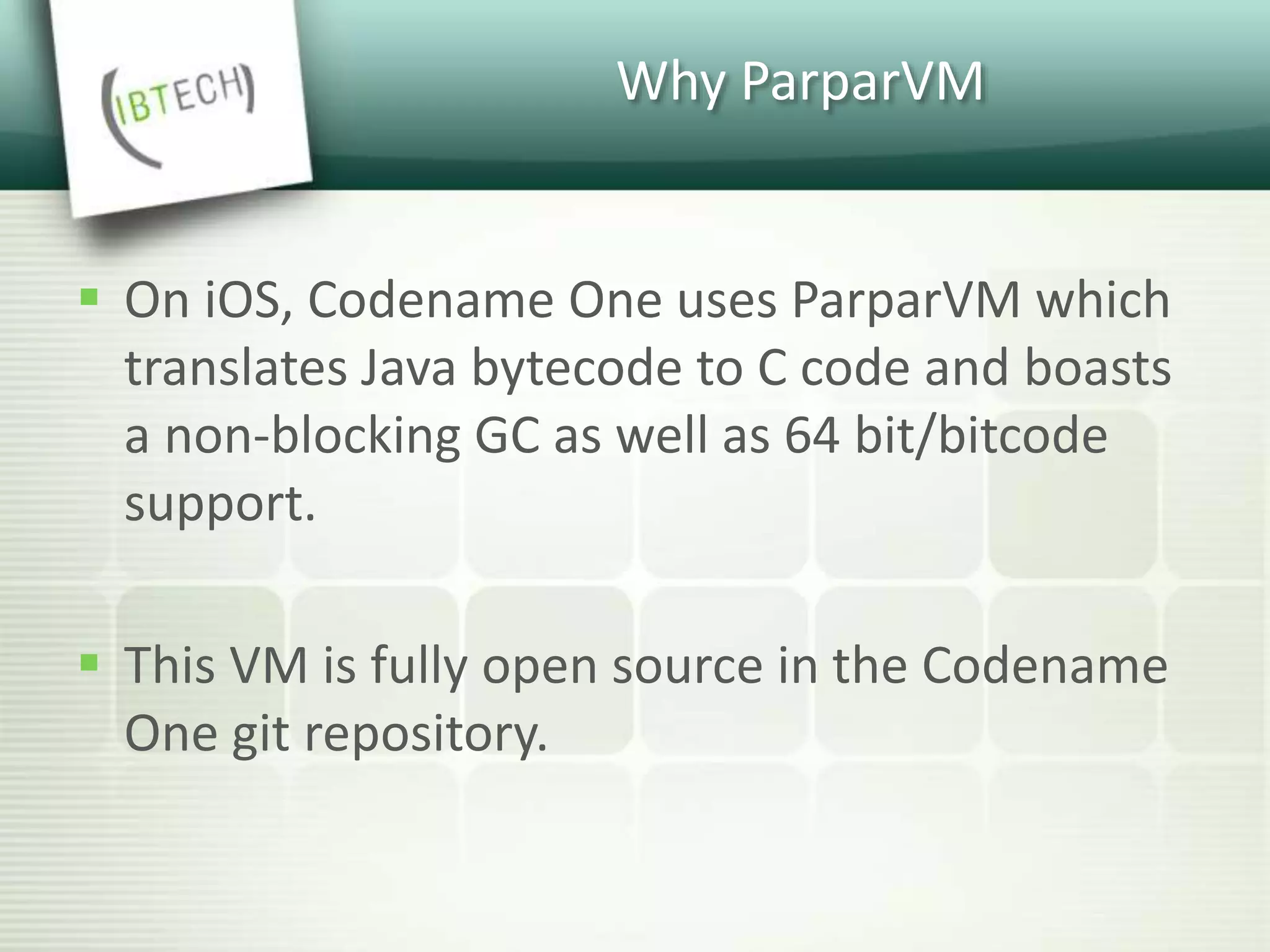 Why ParparVM
 On iOS, Codename One uses ParparVM which
translates Java bytecode to C code and boasts
a non-blocking GC as well as 64 bit/bitcode
support.
 This VM is fully open source in the Codename
One git repository.
 