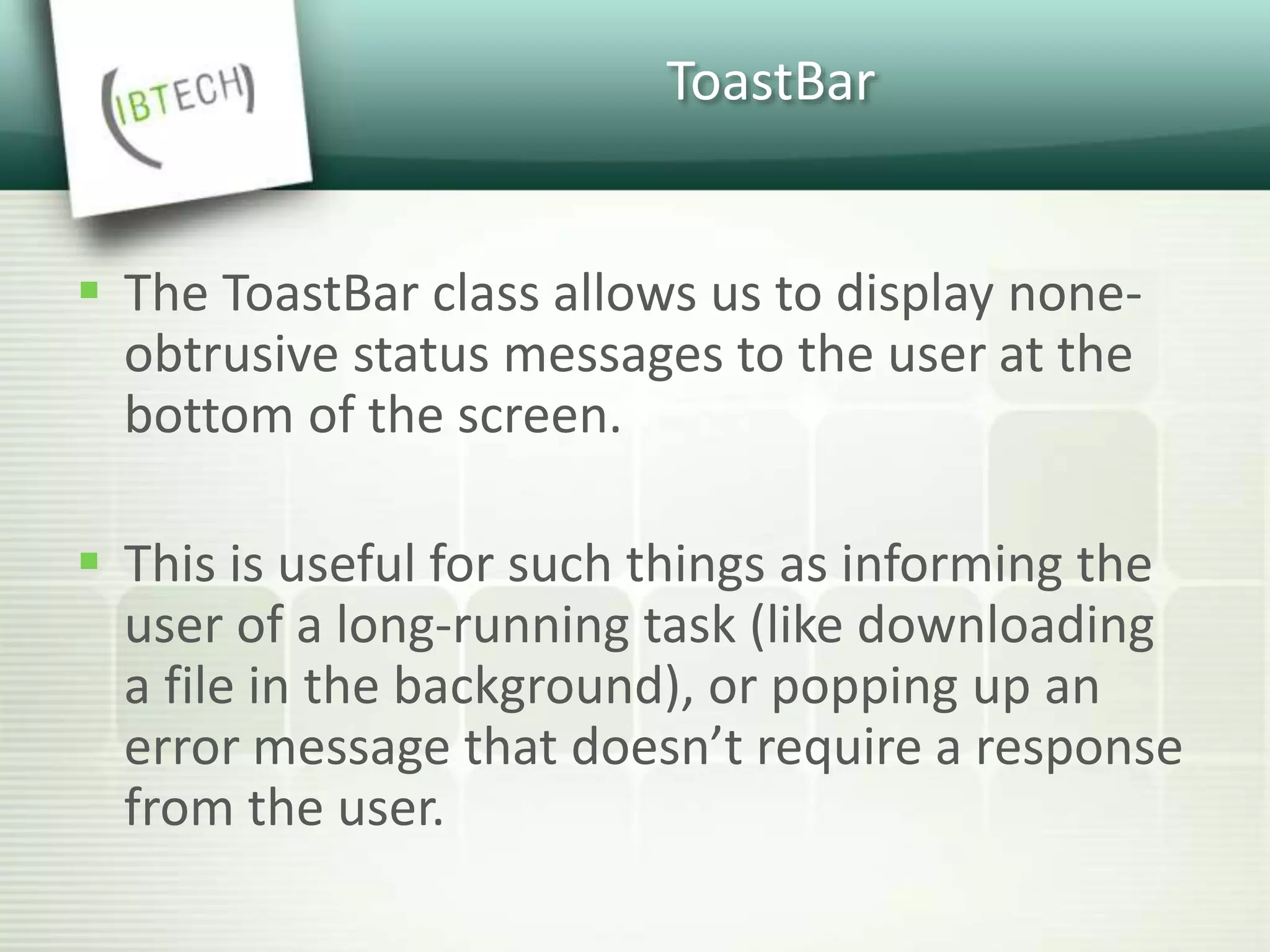 ToastBar
 The ToastBar class allows us to display none-
obtrusive status messages to the user at the
bottom of the screen.
 This is useful for such things as informing the
user of a long-running task (like downloading
a file in the background), or popping up an
error message that doesn’t require a response
from the user.
 
