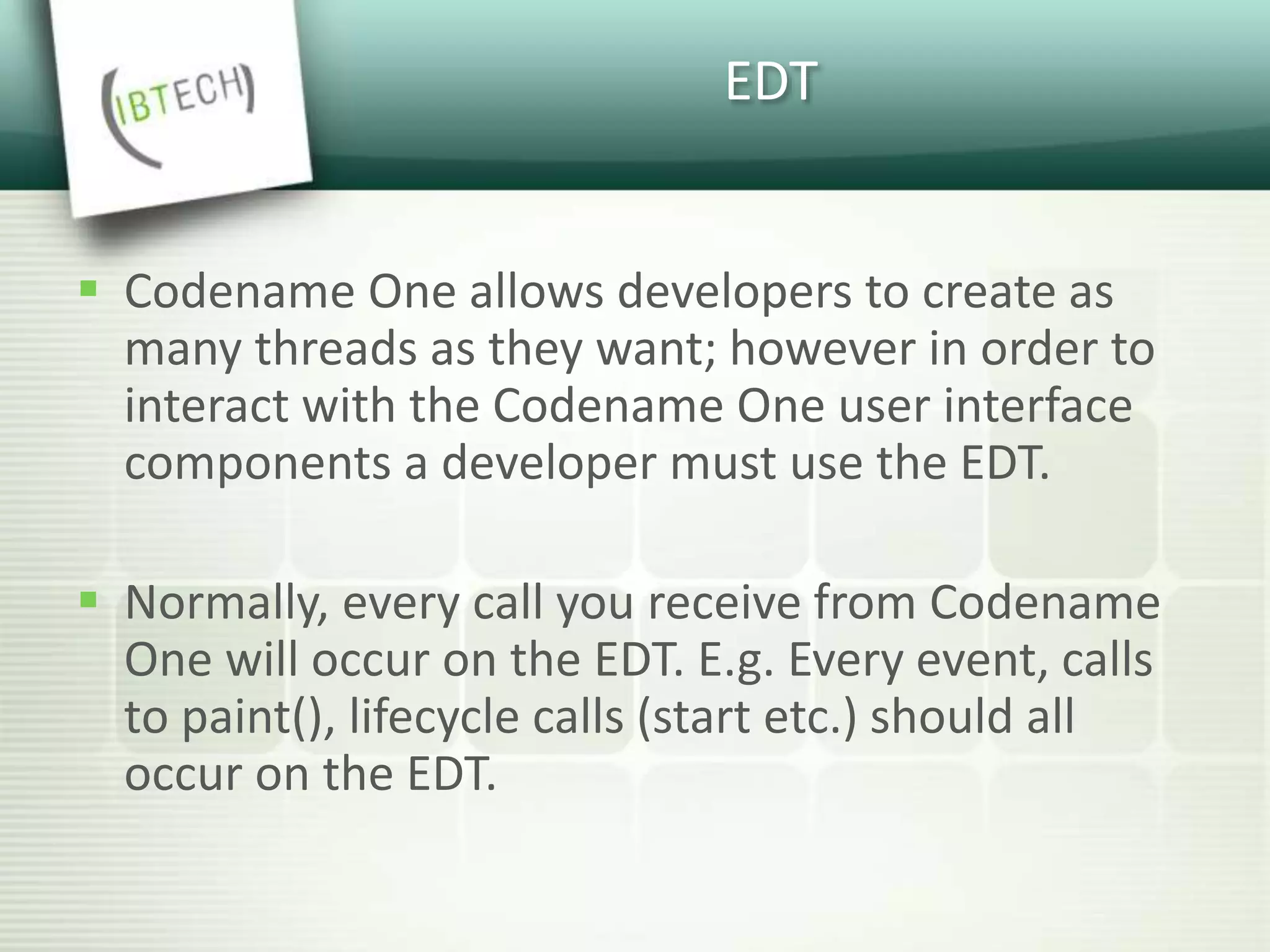 EDT
 Codename One allows developers to create as
many threads as they want; however in order to
interact with the Codename One user interface
components a developer must use the EDT.
 Normally, every call you receive from Codename
One will occur on the EDT. E.g. Every event, calls
to paint(), lifecycle calls (start etc.) should all
occur on the EDT.
 