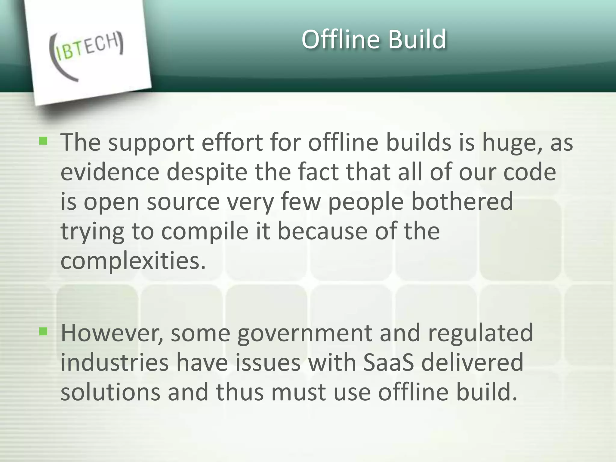 Offline Build
 The support effort for offline builds is huge, as
evidence despite the fact that all of our code
is open source very few people bothered
trying to compile it because of the
complexities.
 However, some government and regulated
industries have issues with SaaS delivered
solutions and thus must use offline build.
 