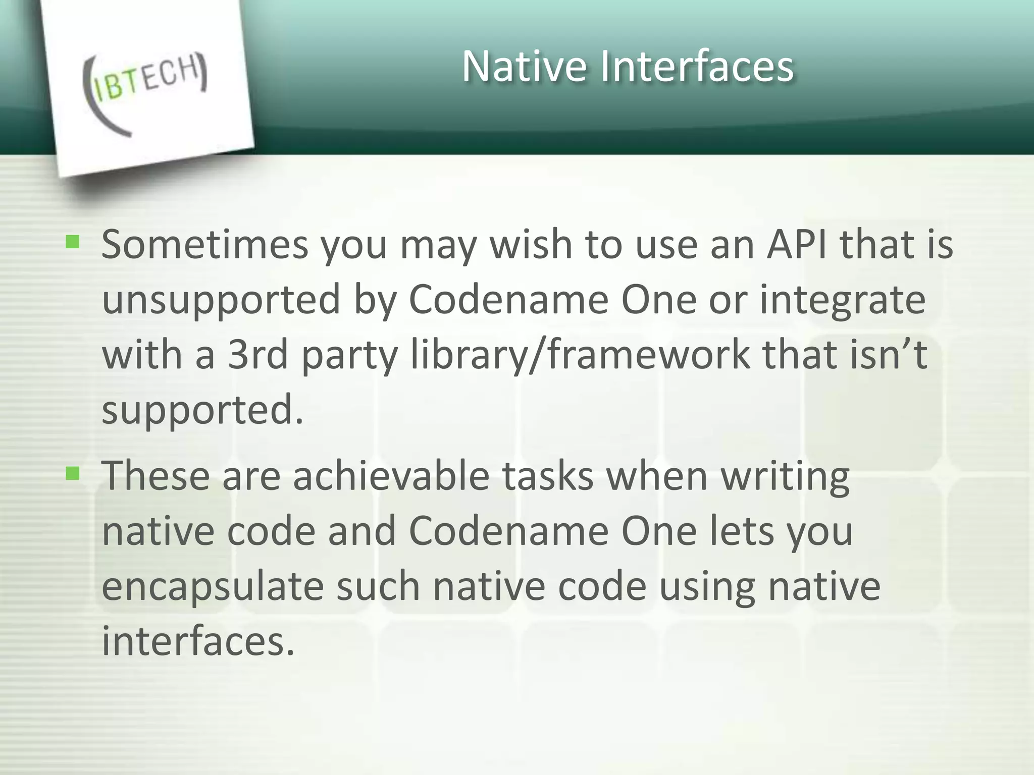 Native Interfaces
 Sometimes you may wish to use an API that is
unsupported by Codename One or integrate
with a 3rd party library/framework that isn’t
supported.
 These are achievable tasks when writing
native code and Codename One lets you
encapsulate such native code using native
interfaces.
 