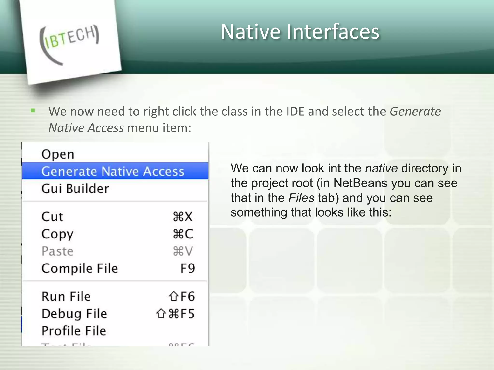 Native Interfaces
 We now need to right click the class in the IDE and select the Generate
Native Access menu item:
We can now look int the native directory in
the project root (in NetBeans you can see
that in the Files tab) and you can see
something that looks like this:
 