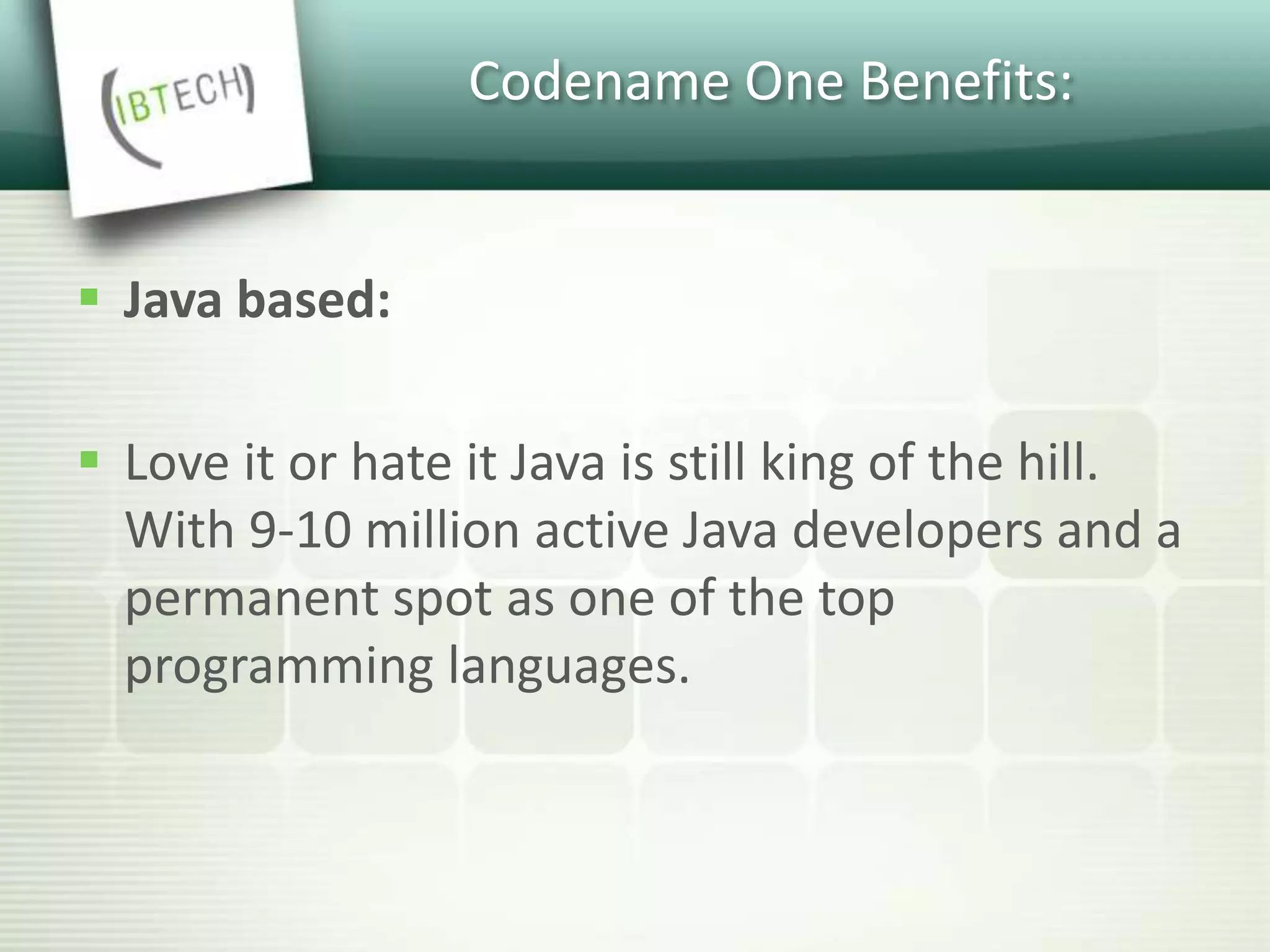 Codename One Benefits:
 Java based:
 Love it or hate it Java is still king of the hill.
With 9-10 million active Java developers and a
permanent spot as one of the top
programming languages.
 