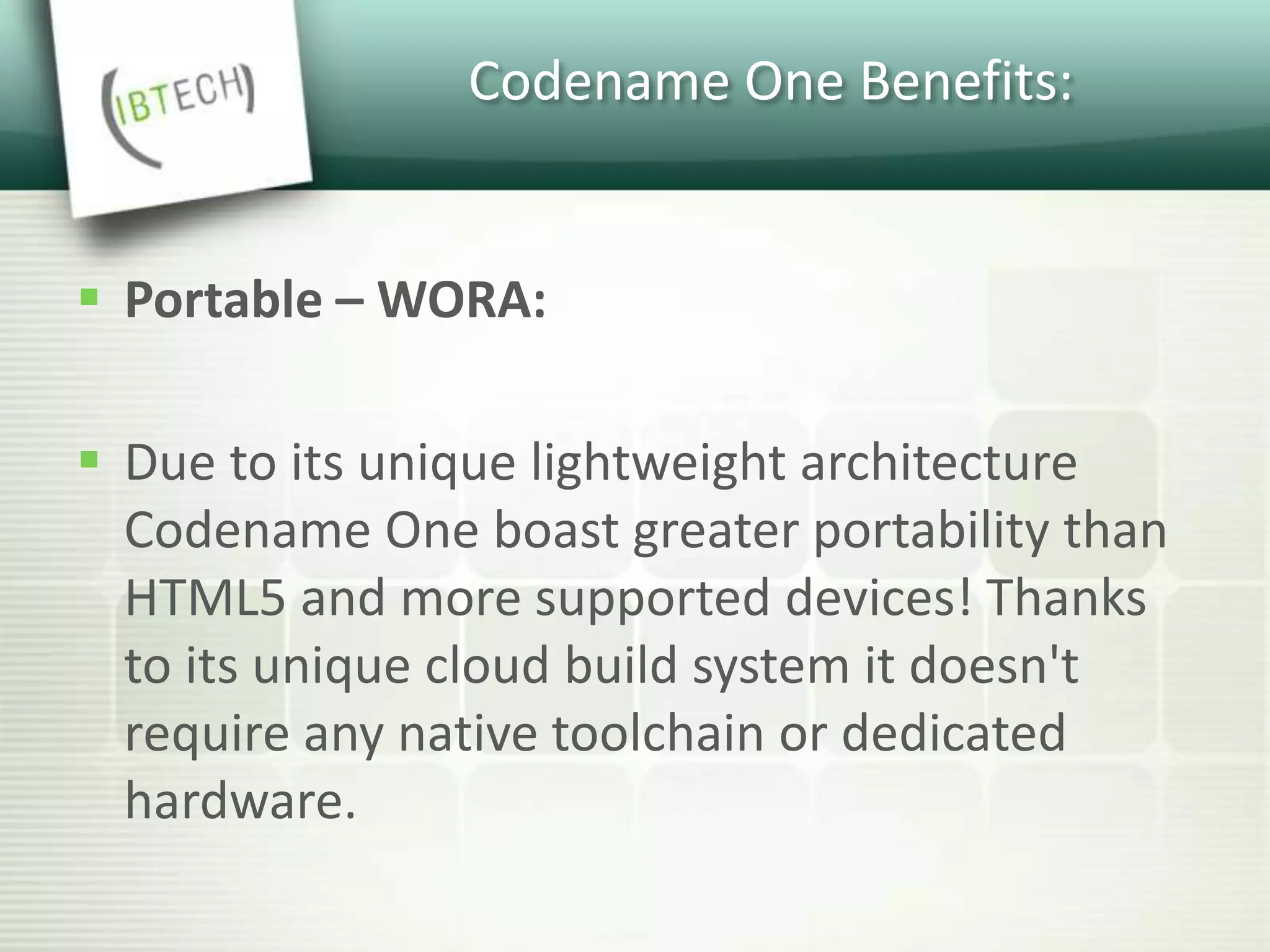 Codename One Benefits:
 Portable – WORA:
 Due to its unique lightweight architecture
Codename One boast greater portability than
HTML5 and more supported devices! Thanks
to its unique cloud build system it doesn't
require any native toolchain or dedicated
hardware.
 
