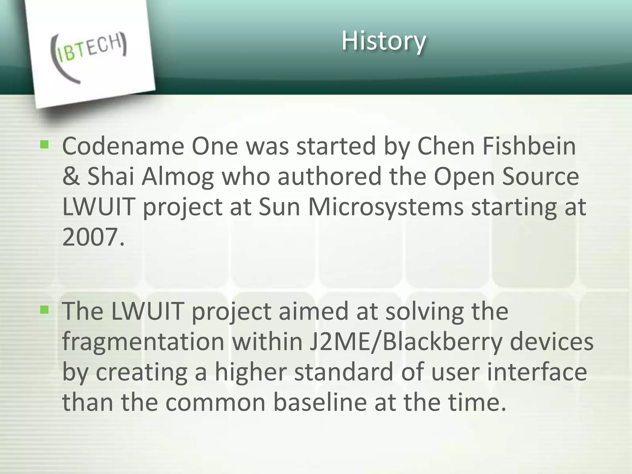 History
 Codename One was started by Chen Fishbein
& Shai Almog who authored the Open Source
LWUIT project at Sun Microsystems starting at
2007.
 The LWUIT project aimed at solving the
fragmentation within J2ME/Blackberry devices
by creating a higher standard of user interface
than the common baseline at the time.
 
