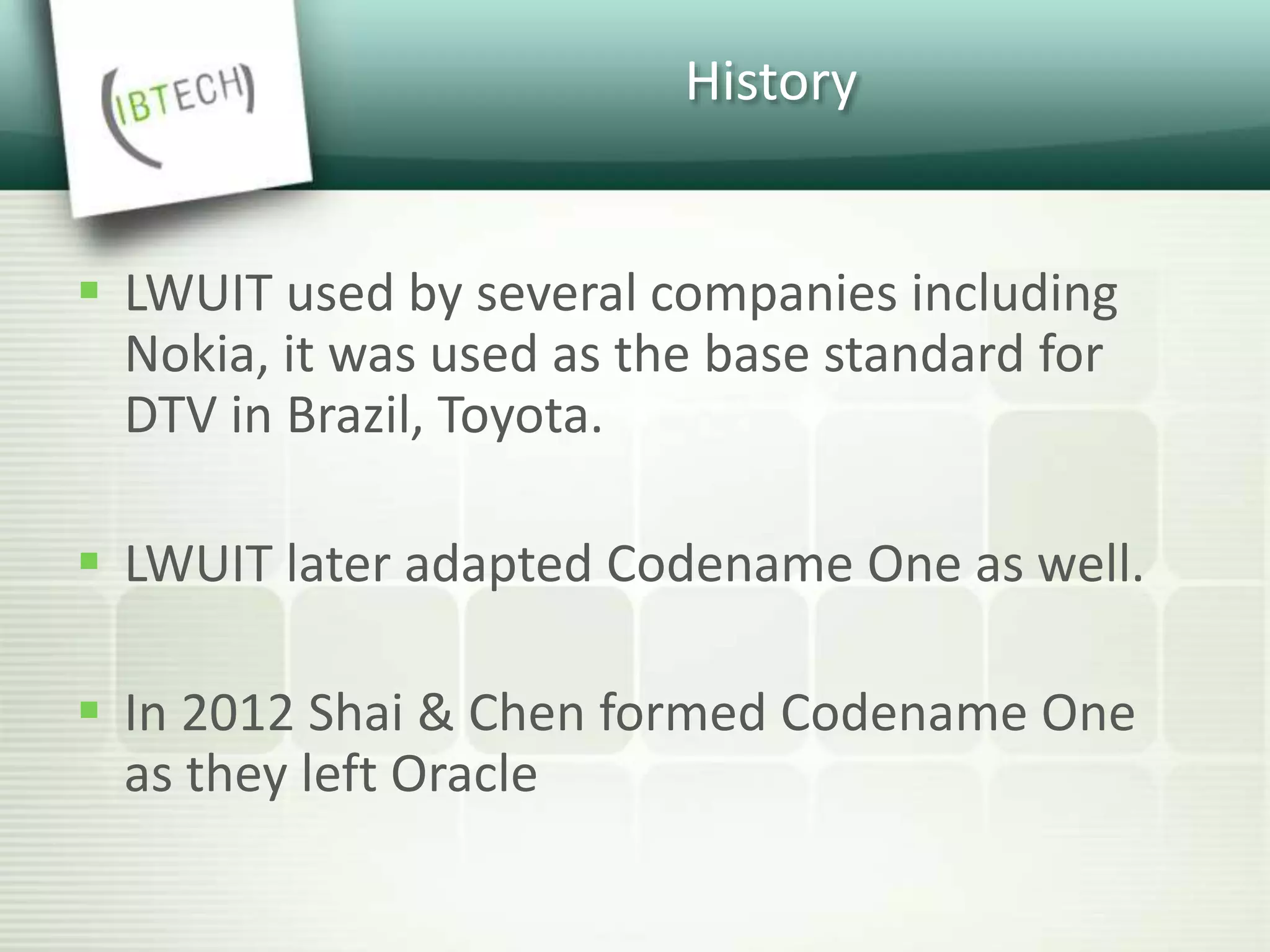 History
 LWUIT used by several companies including
Nokia, it was used as the base standard for
DTV in Brazil, Toyota.
 LWUIT later adapted Codename One as well.
 In 2012 Shai & Chen formed Codename One
as they left Oracle
 