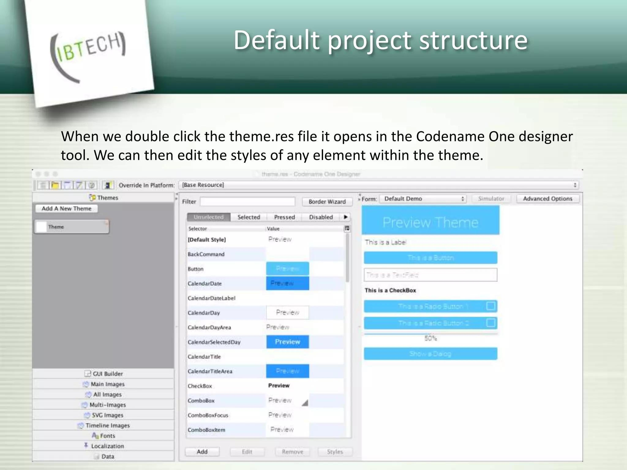 Default project structure
When we double click the theme.res file it opens in the Codename One designer
tool. We can then edit the styles of any element within the theme.
 