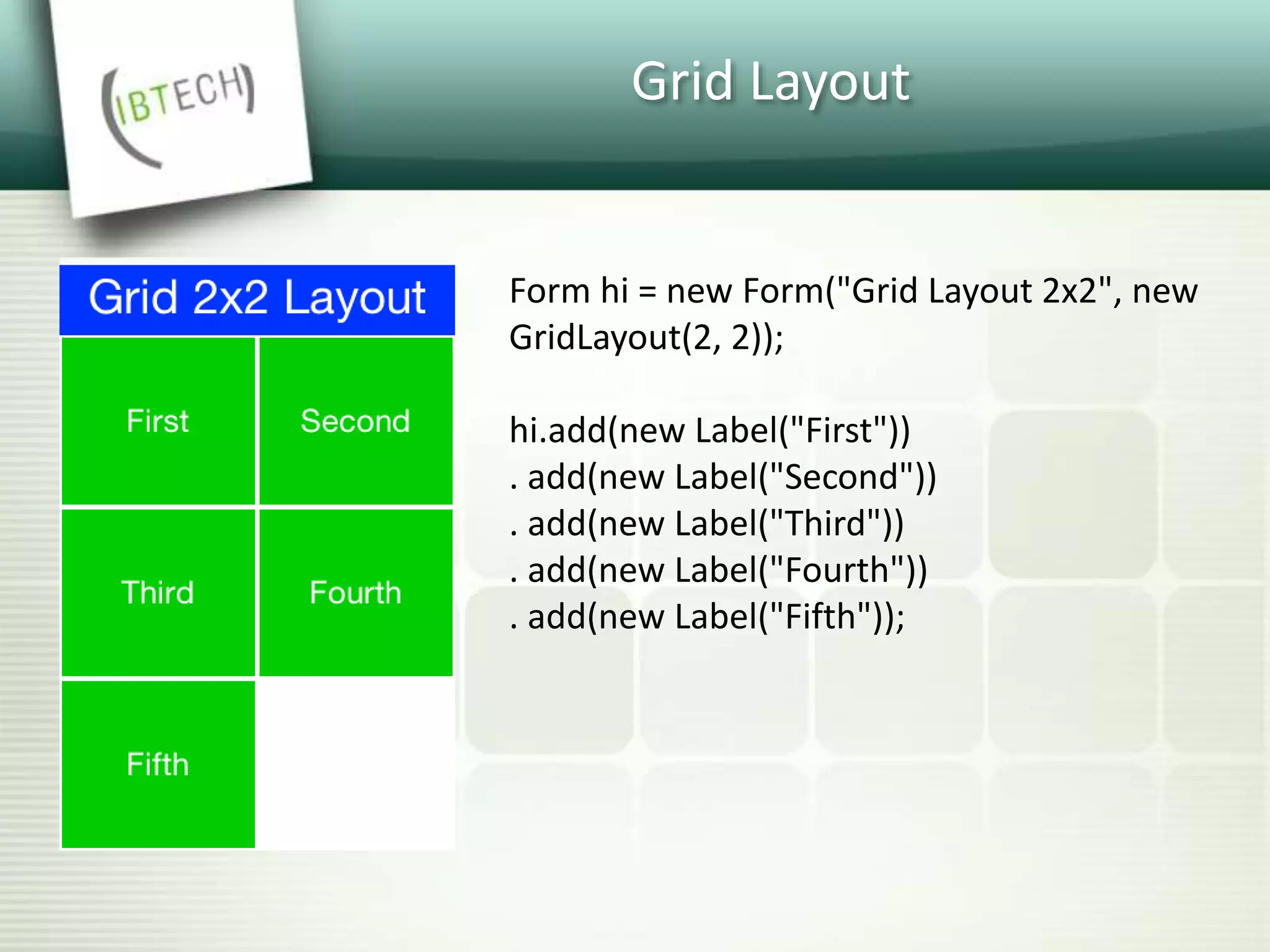 Grid Layout
Form hi = new Form("Grid Layout 2x2", new
GridLayout(2, 2));
hi.add(new Label("First"))
. add(new Label("Second"))
. add(new Label("Third"))
. add(new Label("Fourth"))
. add(new Label("Fifth"));
 