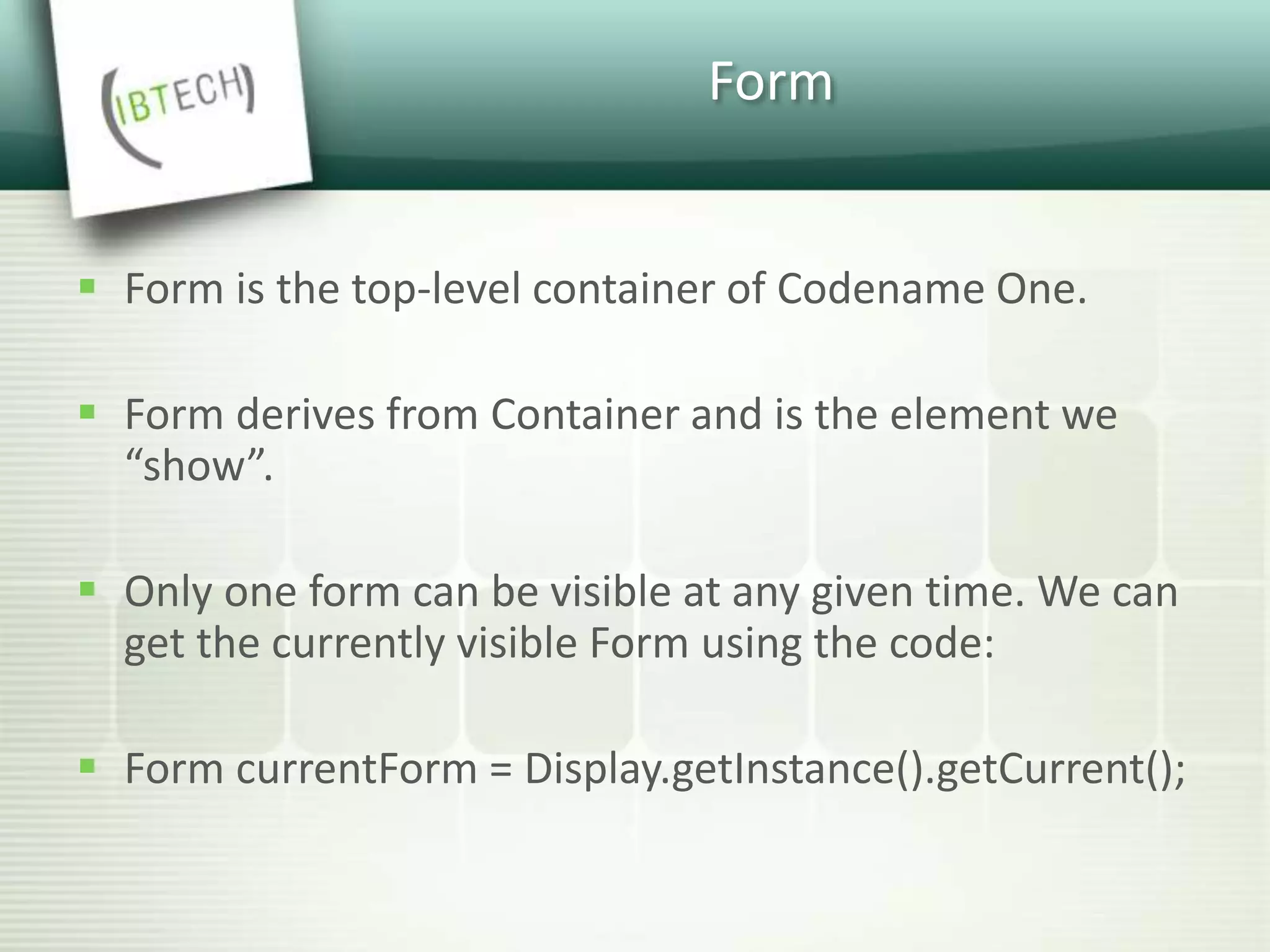 Form
 Form is the top-level container of Codename One.
 Form derives from Container and is the element we
“show”.
 Only one form can be visible at any given time. We can
get the currently visible Form using the code:
 Form currentForm = Display.getInstance().getCurrent();
 