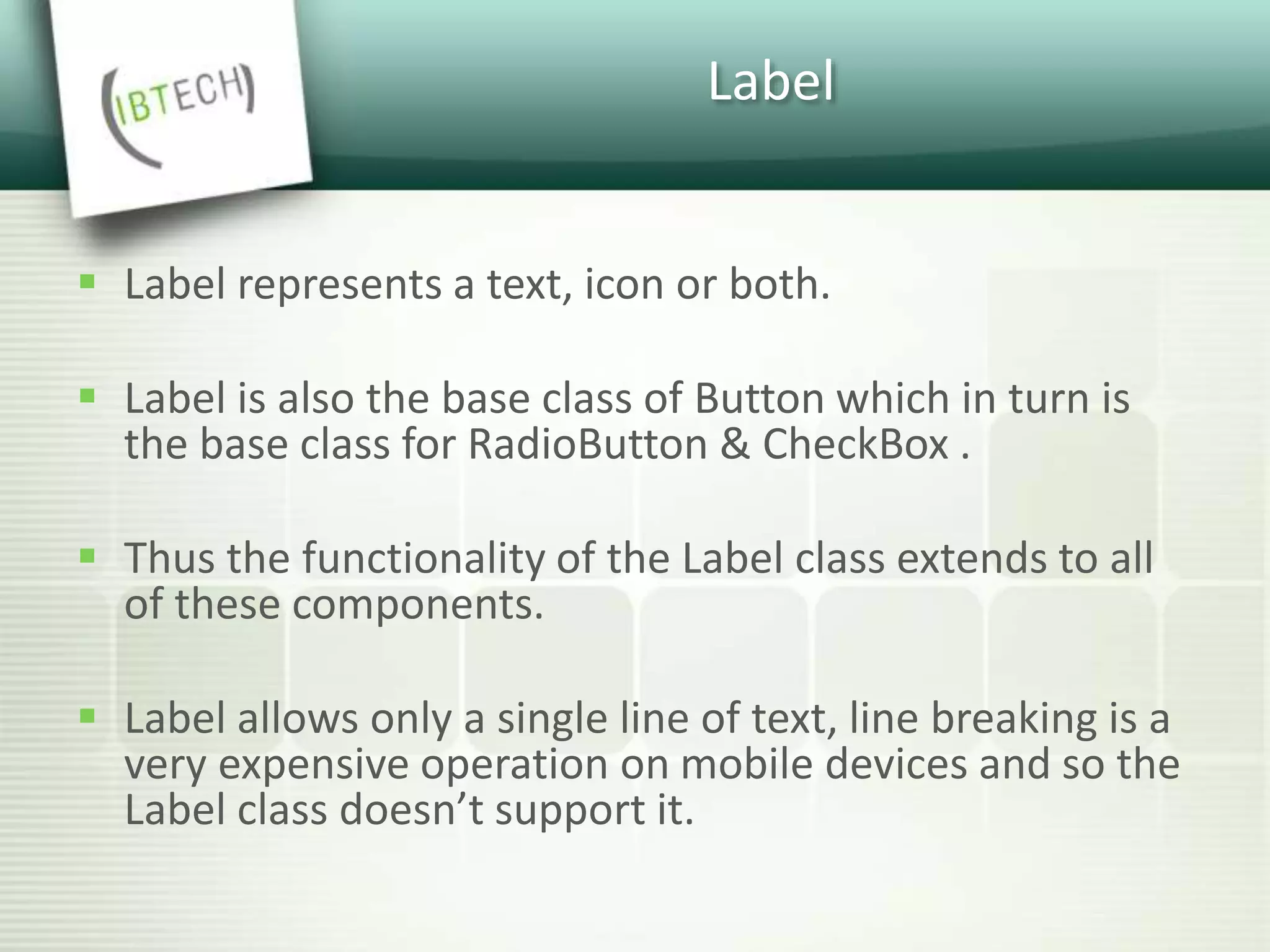 Label
 Label represents a text, icon or both.
 Label is also the base class of Button which in turn is
the base class for RadioButton & CheckBox .
 Thus the functionality of the Label class extends to all
of these components.
 Label allows only a single line of text, line breaking is a
very expensive operation on mobile devices and so the
Label class doesn’t support it.
 