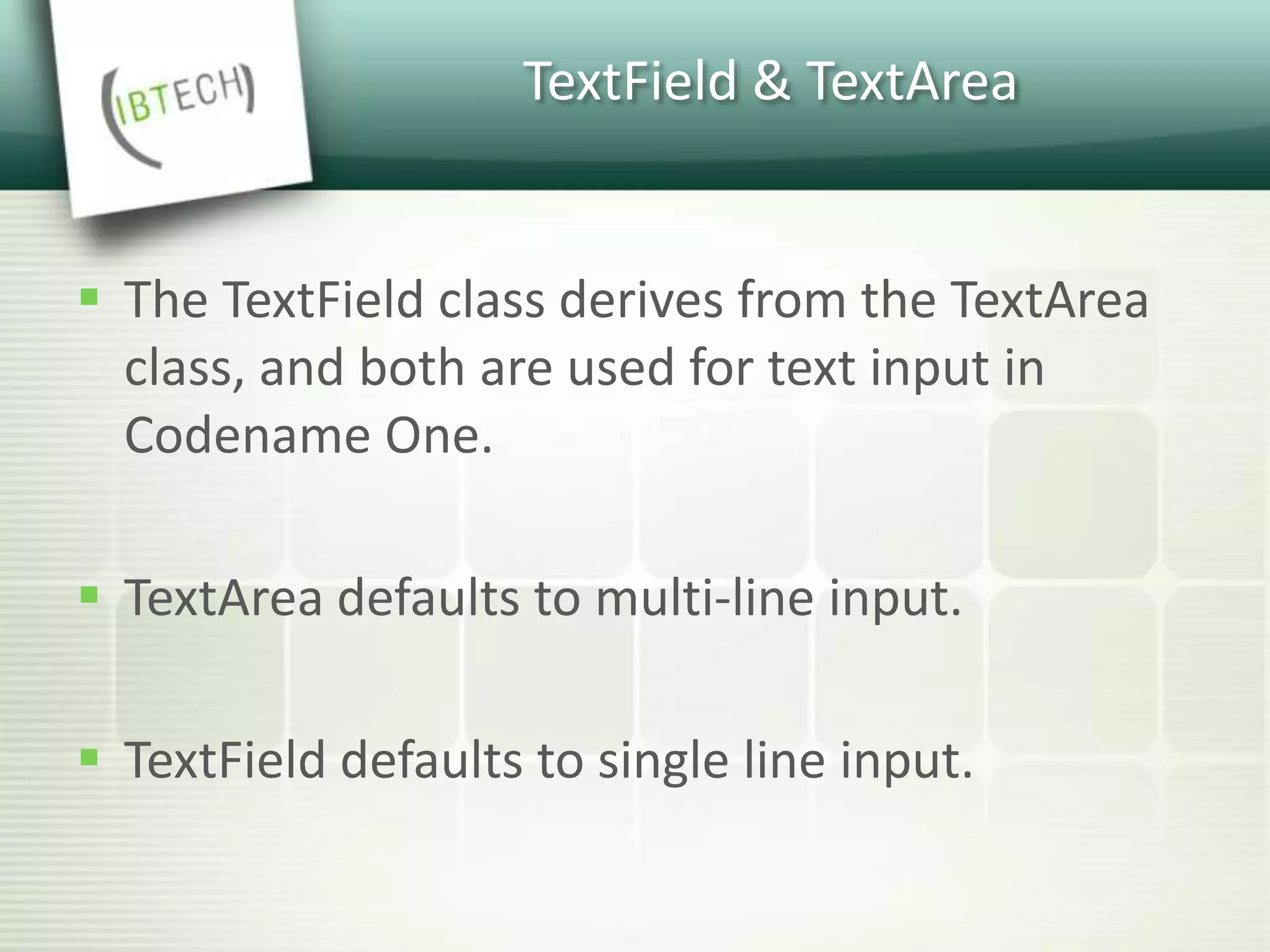TextField & TextArea
 The TextField class derives from the TextArea
class, and both are used for text input in
Codename One.
 TextArea defaults to multi-line input.
 TextField defaults to single line input.
 