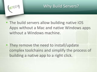 Why Build Servers?
 The build servers allow building native iOS
Apps without a Mac and native Windows apps
without a Windows machine.
 They remove the need to install/update
complex toolchains and simplify the process of
building a native app to a right click.
 