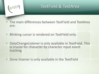 TextField & TextArea
 The main differences between TextField and TextArea
are:
 Blinking cursor is rendered on TextField only.
 DataChangeListener is only available in TextField. This
is crucial for character by character input event
tracking
 Done listener is only available in the TextField
 