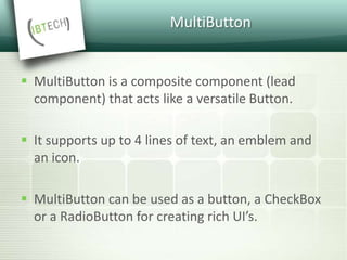 MultiButton
 MultiButton is a composite component (lead
component) that acts like a versatile Button.
 It supports up to 4 lines of text, an emblem and
an icon.
 MultiButton can be used as a button, a CheckBox
or a RadioButton for creating rich UI’s.
 