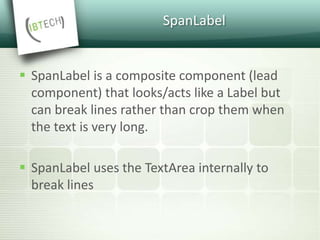 SpanLabel
 SpanLabel is a composite component (lead
component) that looks/acts like a Label but
can break lines rather than crop them when
the text is very long.
 SpanLabel uses the TextArea internally to
break lines
 