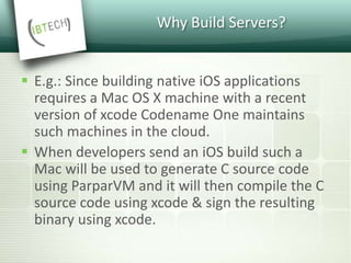 Why Build Servers?
 E.g.: Since building native iOS applications
requires a Mac OS X machine with a recent
version of xcode Codename One maintains
such machines in the cloud.
 When developers send an iOS build such a
Mac will be used to generate C source code
using ParparVM and it will then compile the C
source code using xcode & sign the resulting
binary using xcode.
 