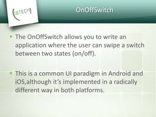OnOffSwitch
 The OnOffSwitch allows you to write an
application where the user can swipe a switch
between two states (on/off).
 This is a common UI paradigm in Android and
iOS,although it’s implemented in a radically
different way in both platforms.
 