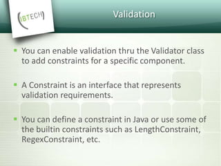 Validation
 You can enable validation thru the Validator class
to add constraints for a specific component.
 A Constraint is an interface that represents
validation requirements.
 You can define a constraint in Java or use some of
the builtin constraints such as LengthConstraint,
RegexConstraint, etc.
 