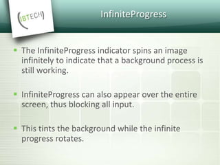 InfiniteProgress
 The InfiniteProgress indicator spins an image
infinitely to indicate that a background process is
still working.
 InfiniteProgress can also appear over the entire
screen, thus blocking all input.
 This tints the background while the infinite
progress rotates.
 