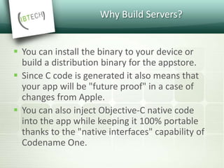Why Build Servers?
 You can install the binary to your device or
build a distribution binary for the appstore.
 Since C code is generated it also means that
your app will be "future proof" in a case of
changes from Apple.
 You can also inject Objective-C native code
into the app while keeping it 100% portable
thanks to the "native interfaces" capability of
Codename One.
 