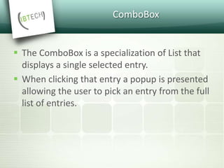 ComboBox
 The ComboBox is a specialization of List that
displays a single selected entry.
 When clicking that entry a popup is presented
allowing the user to pick an entry from the full
list of entries.
 