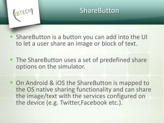 ShareButton
 ShareButton is a button you can add into the UI
to let a user share an image or block of text.
 The ShareButton uses a set of predefined share
options on the simulator.
 On Android & iOS the ShareButton is mapped to
the OS native sharing functionality and can share
the image/text with the services configured on
the device (e.g. Twitter,Facebook etc.).
 