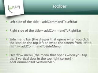 Toolbar
 Left side of the title – addCommandToLeftBar
 Right side of the title – addCommandToRightBar
 Side menu bar (the drawer that opens when you click
the icon on the top left or swipe the screen from left to
right) – addCommandToSideMenu
 Overflow menu (the menu that opens when you tap
the 3 vertical dots in the top right corner) -
addCommandToOverflowMenu
 