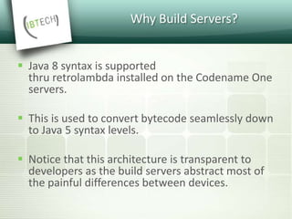 Why Build Servers?
 Java 8 syntax is supported
thru retrolambda installed on the Codename One
servers.
 This is used to convert bytecode seamlessly down
to Java 5 syntax levels.
 Notice that this architecture is transparent to
developers as the build servers abstract most of
the painful differences between devices.
 