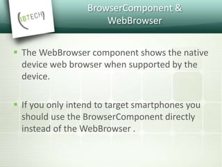 BrowserComponent &
WebBrowser
 The WebBrowser component shows the native
device web browser when supported by the
device.
 If you only intend to target smartphones you
should use the BrowserComponent directly
instead of the WebBrowser .
 