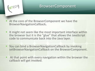 BrowserComponent
 At the core of the BrowserComponent we have the
BrowserNavigationCallback.
 It might not seem like the most important interface within
the browser but it is the "glue” that allows the JavaScript
code to communicate back into the Java layer.
 You can bind a BrowserNavigationCallback by invoking
setBrowserNavigationCallback on the BrowserComponent.
 At that point with every navigation within the browser the
callback will get invoked.
 