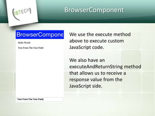 BrowserComponent
We use the execute method
above to execute custom
JavaScript code.
We also have an
executeAndReturnString method
that allows us to receive a
response value from the
JavaScript side.
 