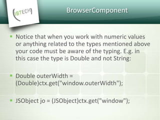 BrowserComponent
 Notice that when you work with numeric values
or anything related to the types mentioned above
your code must be aware of the typing. E.g. in
this case the type is Double and not String:
 Double outerWidth =
(Double)ctx.get("window.outerWidth");
 JSObject jo = (JSObject)ctx.get("window");
 