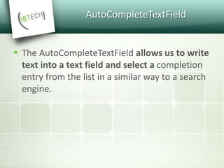AutoCompleteTextField
 The AutoCompleteTextField allows us to write
text into a text field and select a completion
entry from the list in a similar way to a search
engine.
 