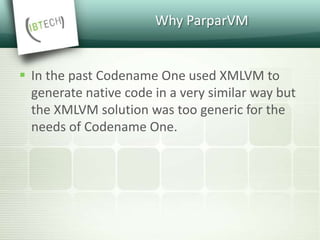 Why ParparVM
 In the past Codename One used XMLVM to
generate native code in a very similar way but
the XMLVM solution was too generic for the
needs of Codename One.
 