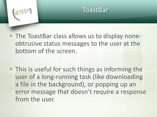 ToastBar
 The ToastBar class allows us to display none-
obtrusive status messages to the user at the
bottom of the screen.
 This is useful for such things as informing the
user of a long-running task (like downloading
a file in the background), or popping up an
error message that doesn’t require a response
from the user.
 