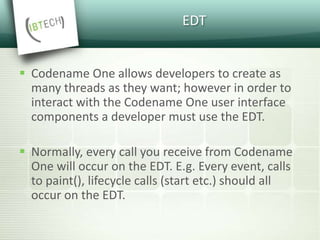 EDT
 Codename One allows developers to create as
many threads as they want; however in order to
interact with the Codename One user interface
components a developer must use the EDT.
 Normally, every call you receive from Codename
One will occur on the EDT. E.g. Every event, calls
to paint(), lifecycle calls (start etc.) should all
occur on the EDT.
 