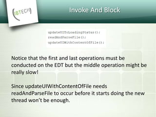 Invoke And Block
Notice that the first and last operations must be
conducted on the EDT but the middle operation might be
really slow!
Since updateUIWithContentOfFile needs
readAndParseFile to occur before it starts doing the new
thread won’t be enough.
 